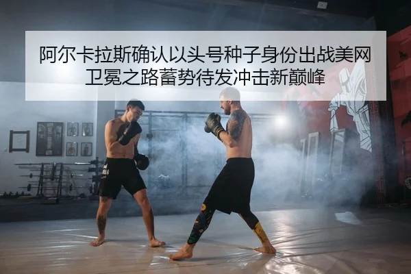 阿尔卡拉斯确认以头号种子身份出战美网 卫冕之路蓄势待发冲击新巅峰
